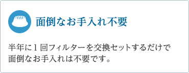 「面倒なお手入れ不要」　半年に１回フィルターを交換セットするだけで面倒なお手入れは不要です。