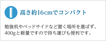 「高さ約16㎝でコンパクト」　勉強机の上やベッドサイドなど置く場所を選ばず、400gと軽量ですので持ち運びも便利です。