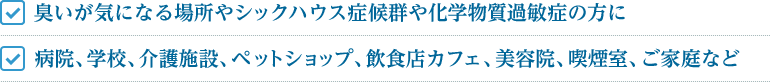 臭いが気になる場所やシックハウス症候群や化学物質過敏症の方に 病院、学校、介護施設、ペットショップ、飲食店カフェ、美容院、喫煙室、ご家庭など