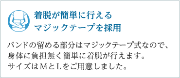 「着脱が簡単に行えるマジックテープを採用」バンドの留める部分はマジックテープ式のため、身体に負担無く着脱が可能。サイズはＭとＬをご用意。