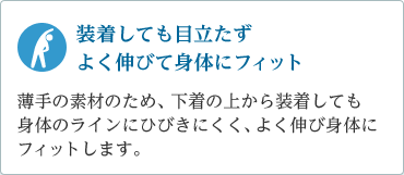 「装着しても目立たず身体にフィット」薄手の素材のため、下着の上から装着しても身体のラインにひびきにくく、よく伸び身体にフィット。