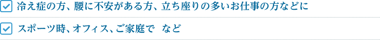 冷え症の方、腰に不安がある方、立ち座りの多いお仕事の方　　スポーツ時、オフィス、ご家庭で