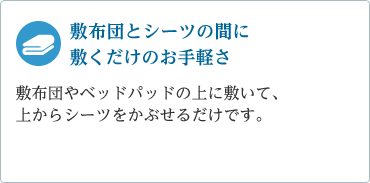 「敷布団とシーツの間に敷くだけのお手軽さ」敷布団やベッドパッドの上に敷いて、上からシーツをかぶせるだけです。